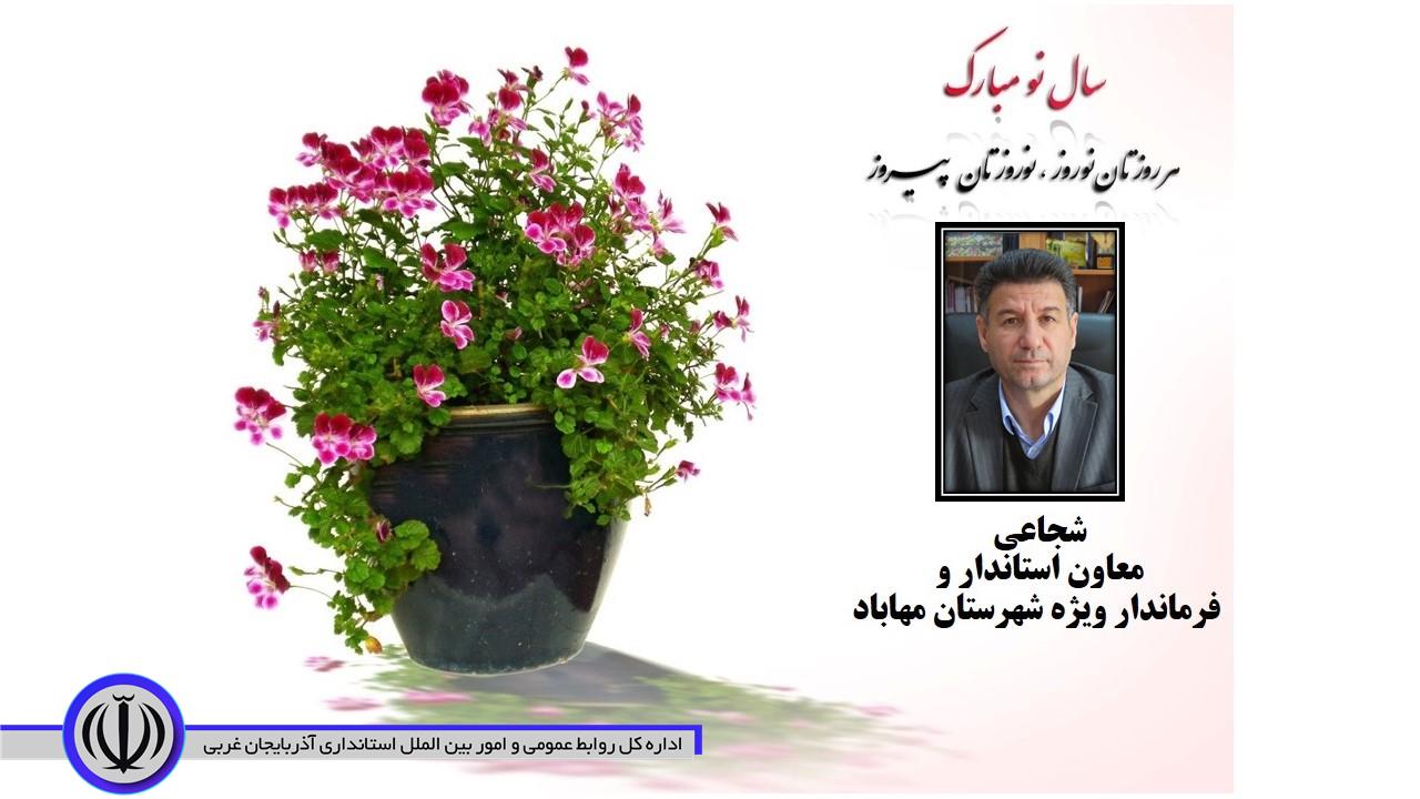 به گزارش روابط عمومی فرمانداری ،  "دکتر ایرج شجاعی" معاون استاندار و فرماندار ویژه شهرستان مهاباد ،  در پیامی فرا رسیدن سال جدید را به ملت ایران اسلامی خصوصاً مردم شریف  شهرستان مهاباد تبریک گفت.